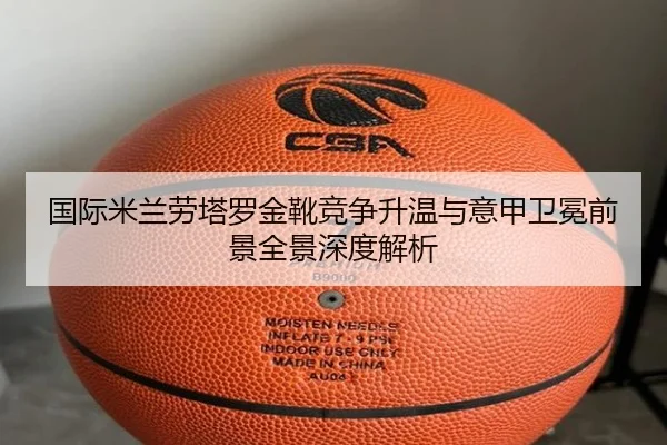 国际米兰劳塔罗金靴竞争升温与意甲卫冕前景全景深度解析